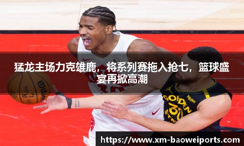 猛龙主场力克雄鹿,将系列赛拖入抢七,篮球盛宴再掀高潮
