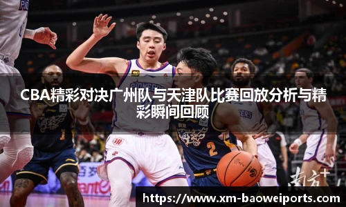 CBA精彩对决广州队与天津队比赛回放分析与精彩瞬间回顾