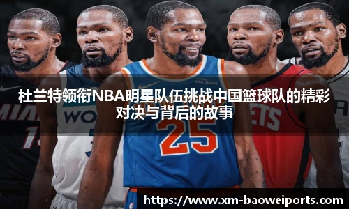 杜兰特领衔NBA明星队伍挑战中国篮球队的精彩对决与背后的故事